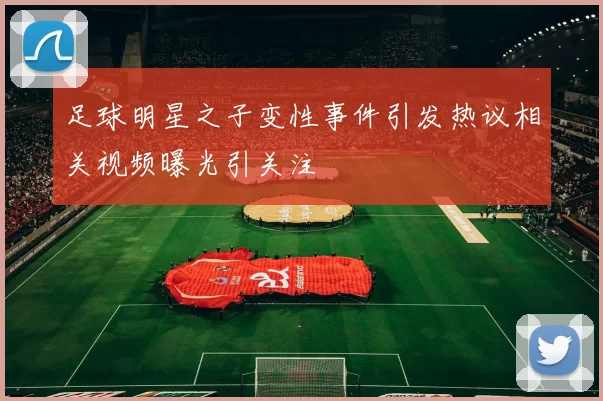 足球明星之子变性事件引发热议相关视频曝光引关注
