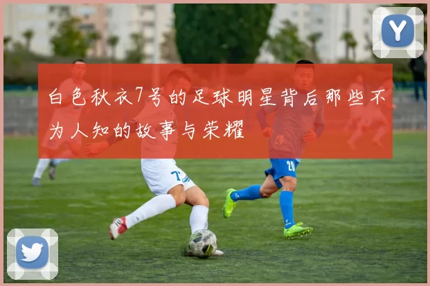 白色秋衣7号的足球明星背后那些不为人知的故事与荣耀