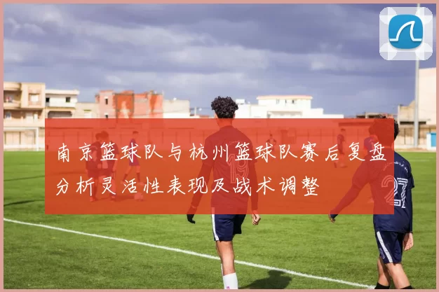 南京篮球队与杭州篮球队赛后复盘分析灵活性表现及战术调整