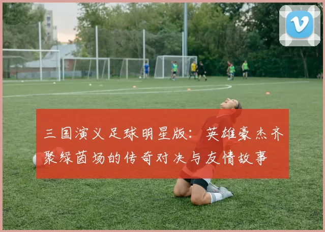 三国演义足球明星版：英雄豪杰齐聚绿茵场的传奇对决与友情故事