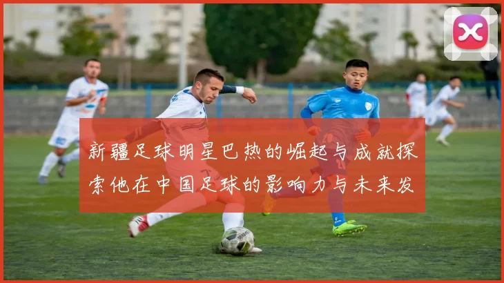 新疆足球明星巴热的崛起与成就探索他在中国足球的影响力与未来发展