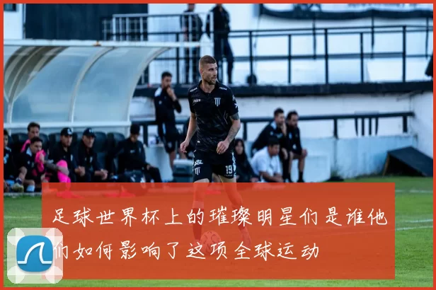 足球世界杯上的璀璨明星们是谁他们如何影响了这项全球运动