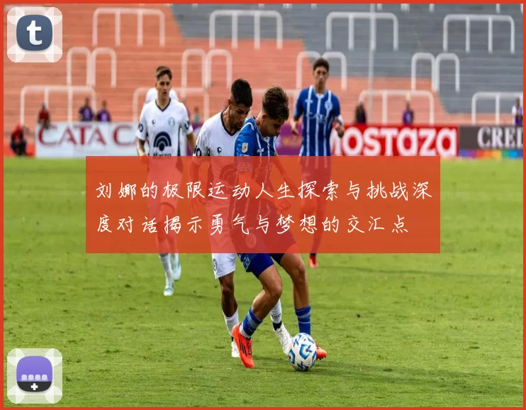 刘娜的极限运动人生探索与挑战深度对话揭示勇气与梦想的交汇点
