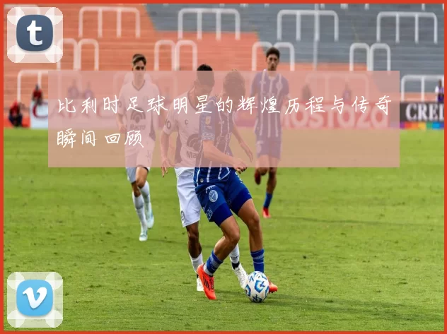 比利时足球明星的辉煌历程与传奇瞬间回顾