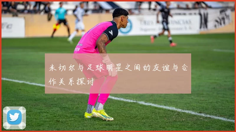 米切尔与足球明星之间的友谊与合作关系探讨