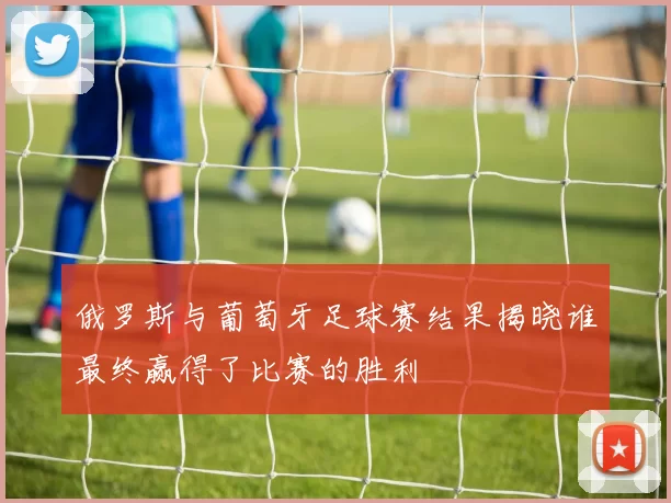 俄罗斯与葡萄牙足球赛结果揭晓谁最终赢得了比赛的胜利