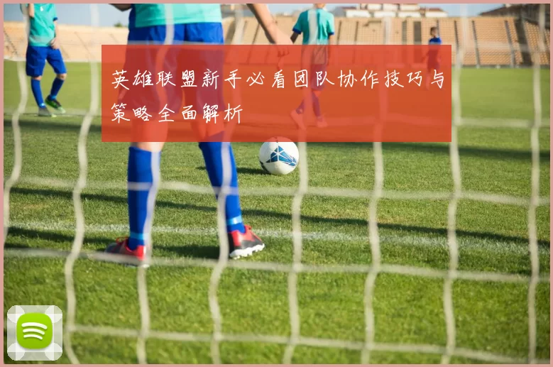 英雄联盟新手必看团队协作技巧与策略全面解析