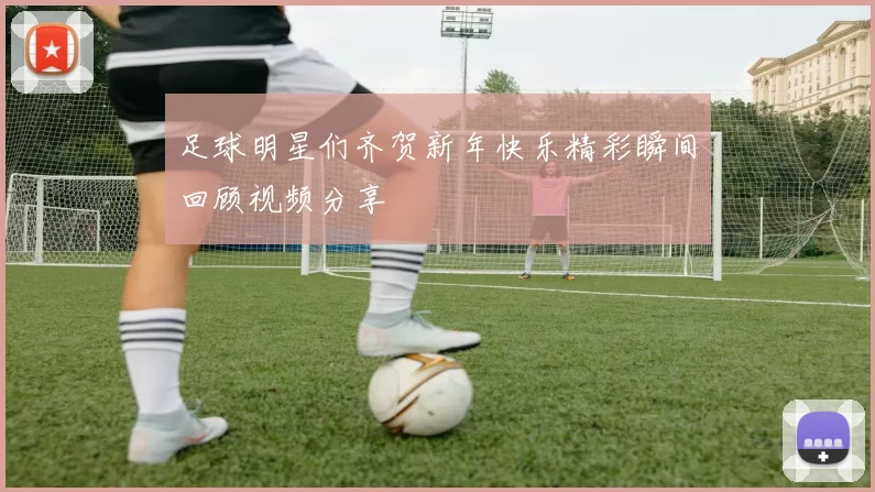 足球明星们齐贺新年快乐精彩瞬间回顾视频分享