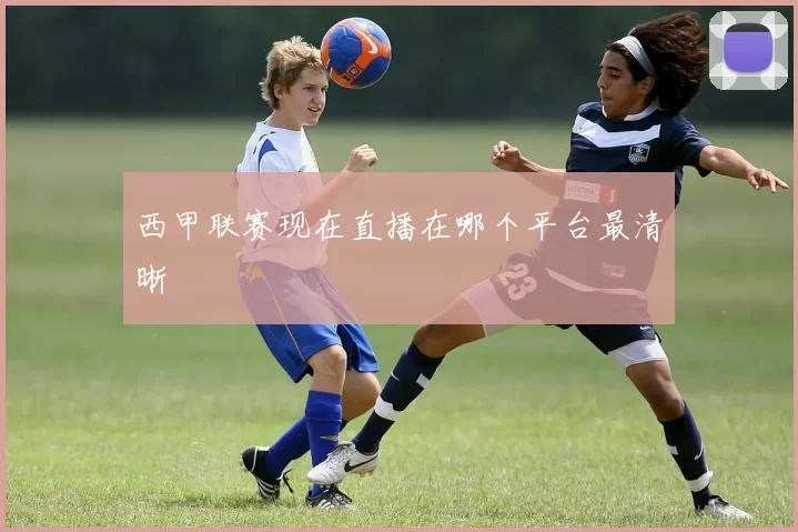 西甲联赛现在直播在哪个平台最清晰