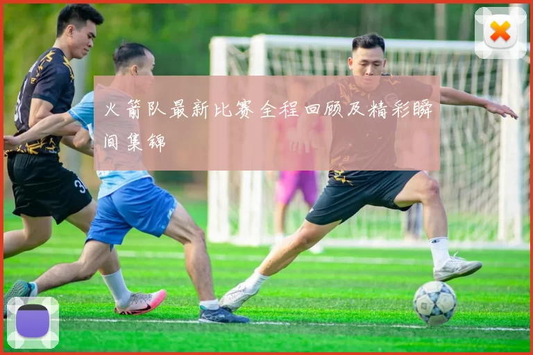 火箭队最新比赛全程回顾及精彩瞬间集锦