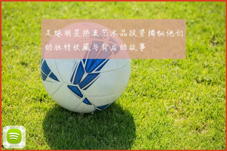 足球明星热衷艺术品投资揭秘他们的独特收藏与背后的故事
