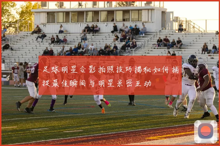 足球明星合影拍照技巧揭秘如何捕捉最佳瞬间与明星亲密互动
