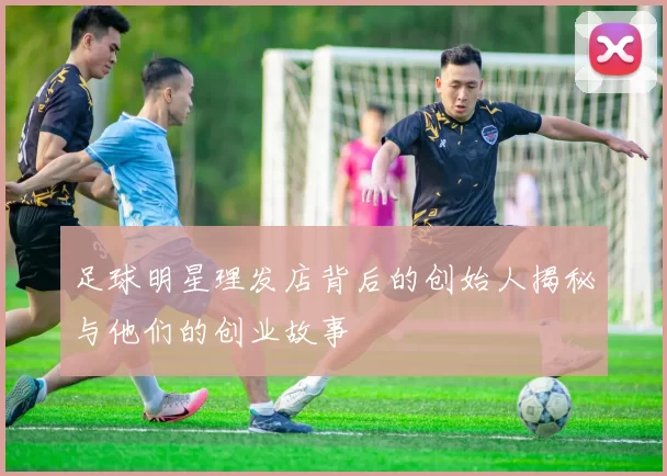 足球明星理发店背后的创始人揭秘与他们的创业故事