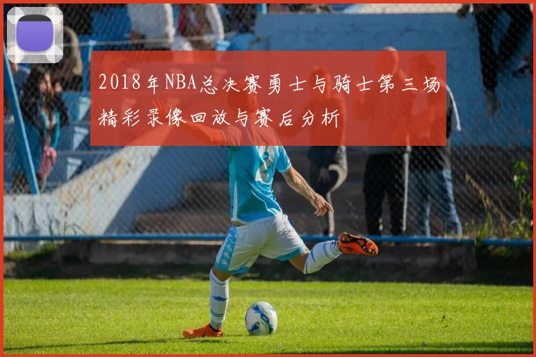 2018年NBA总决赛勇士与骑士第三场精彩录像回放与赛后分析