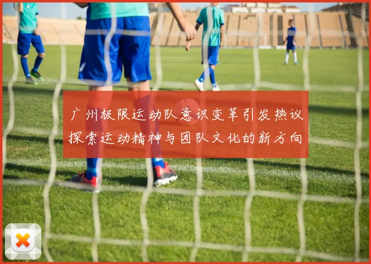 广州极限运动队意识变革引发热议探索运动精神与团队文化的新方向