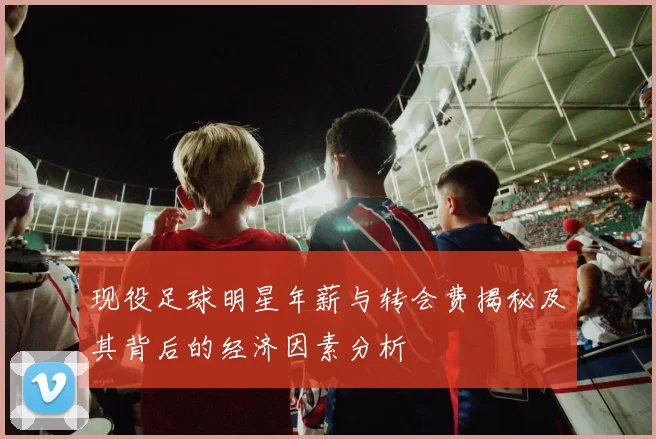 现役足球明星年薪与转会费揭秘及其背后的经济因素分析