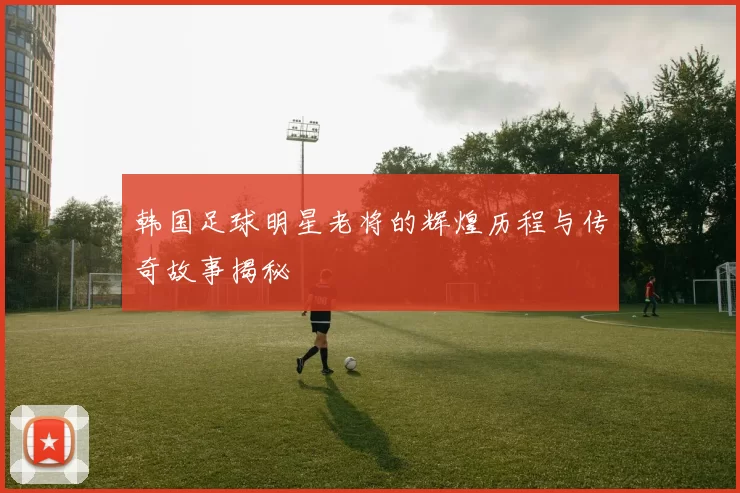 韩国足球明星老将的辉煌历程与传奇故事揭秘