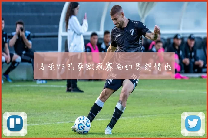 马竞vs巴萨欧冠赛场的恩怨情仇
