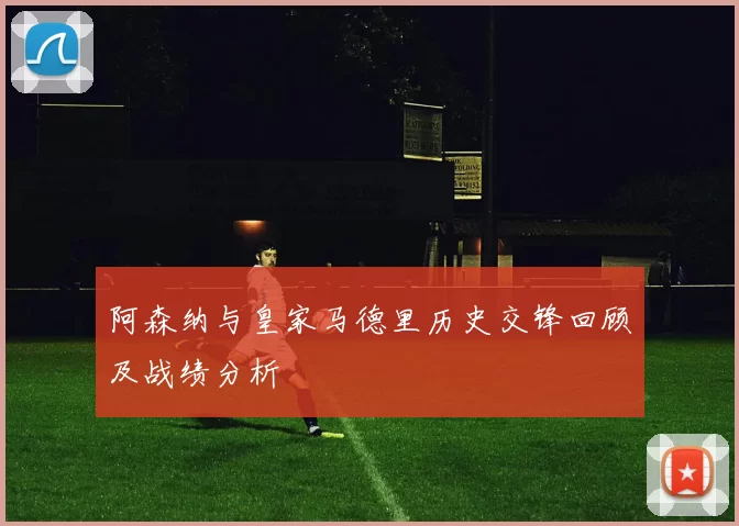 阿森纳与皇家马德里历史交锋回顾及战绩分析