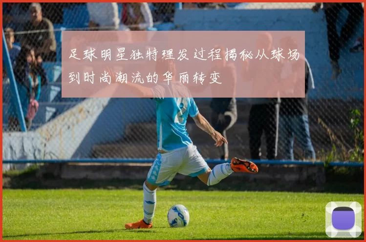 足球明星独特理发过程揭秘从球场到时尚潮流的华丽转变