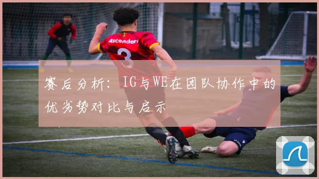 赛后分析：IG与WE在团队协作中的优劣势对比与启示