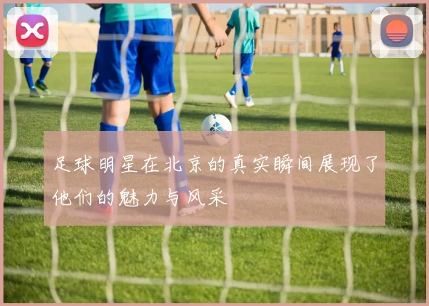 足球明星在北京的真实瞬间展现了他们的魅力与风采