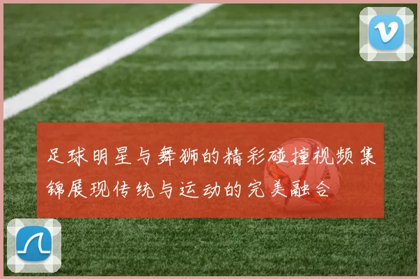 足球明星与舞狮的精彩碰撞视频集锦展现传统与运动的完美融合