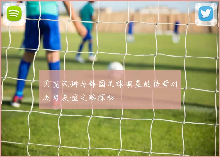 贝克汉姆与韩国足球明星的传奇对决与友谊之路探秘