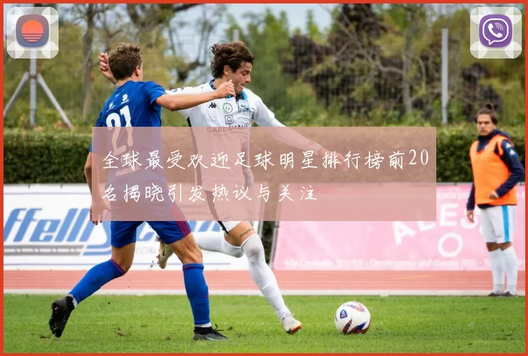 全球最受欢迎足球明星排行榜前20名揭晓引发热议与关注