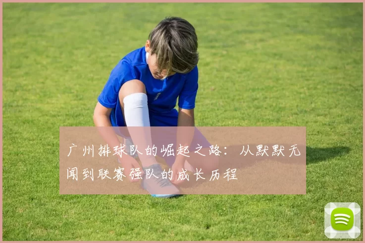 广州排球队的崛起之路：从默默无闻到联赛强队的成长历程