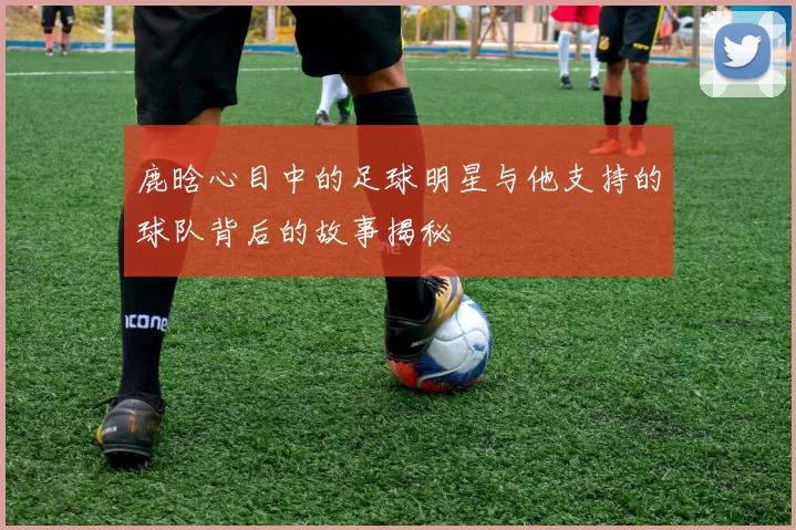 鹿晗心目中的足球明星与他支持的球队背后的故事揭秘