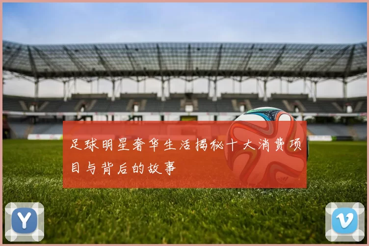 足球明星奢华生活揭秘十大消费项目与背后的故事