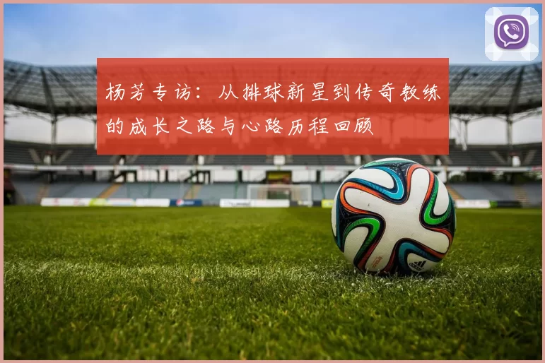 杨芳专访：从排球新星到传奇教练的成长之路与心路历程回顾