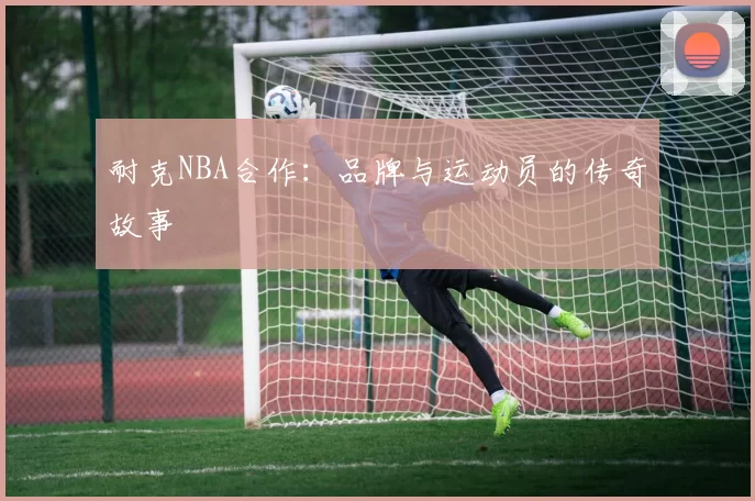耐克NBA合作：品牌与运动员的传奇故事