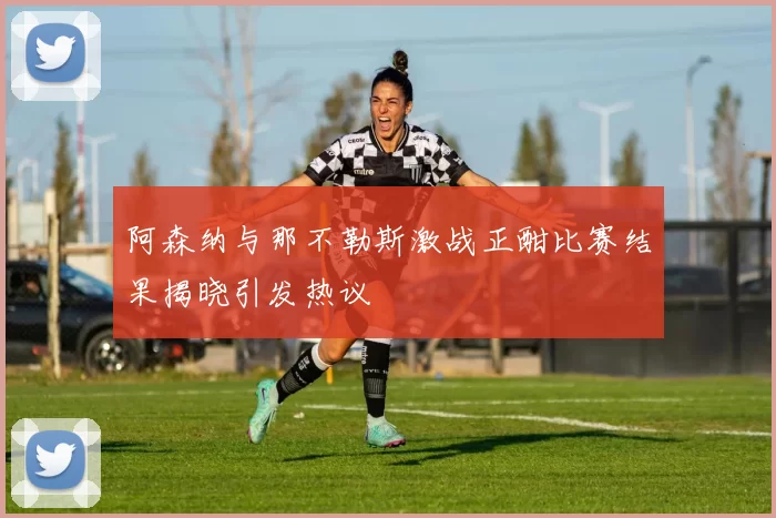 阿森纳与那不勒斯激战正酣比赛结果揭晓引发热议