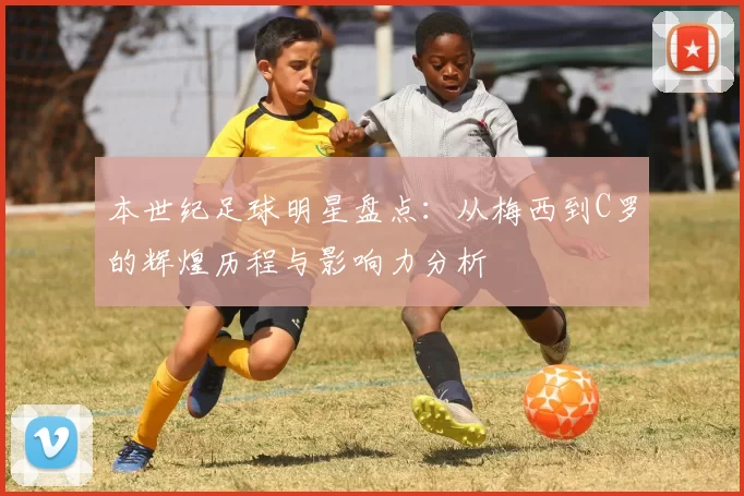 本世纪足球明星盘点：从梅西到C罗的辉煌历程与影响力分析