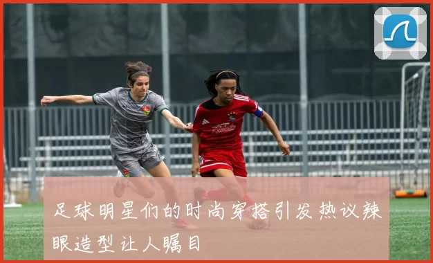 足球明星们的时尚穿搭引发热议辣眼造型让人瞩目