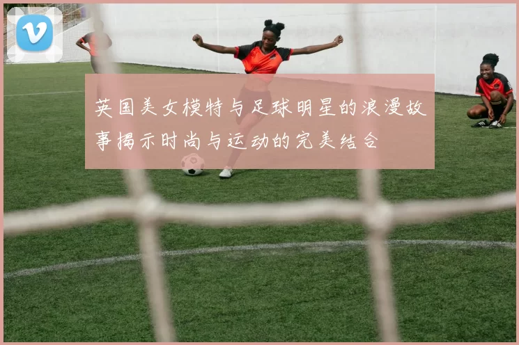 英国美女模特与足球明星的浪漫故事揭示时尚与运动的完美结合