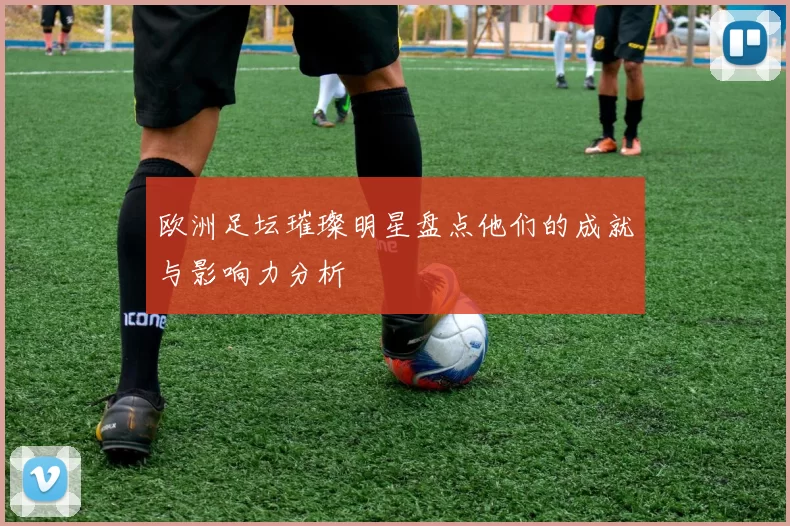 欧洲足坛璀璨明星盘点他们的成就与影响力分析