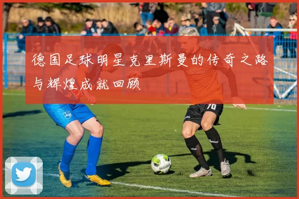 德国足球明星克里斯曼的传奇之路与辉煌成就回顾