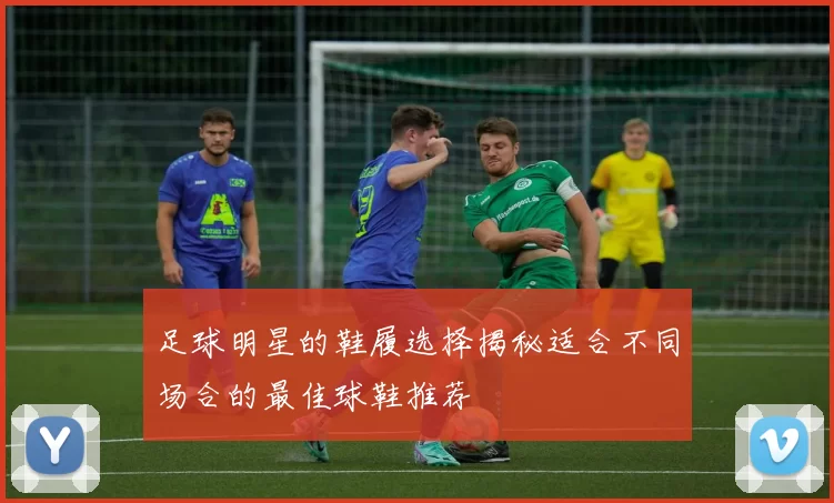 足球明星的鞋履选择揭秘适合不同场合的最佳球鞋推荐