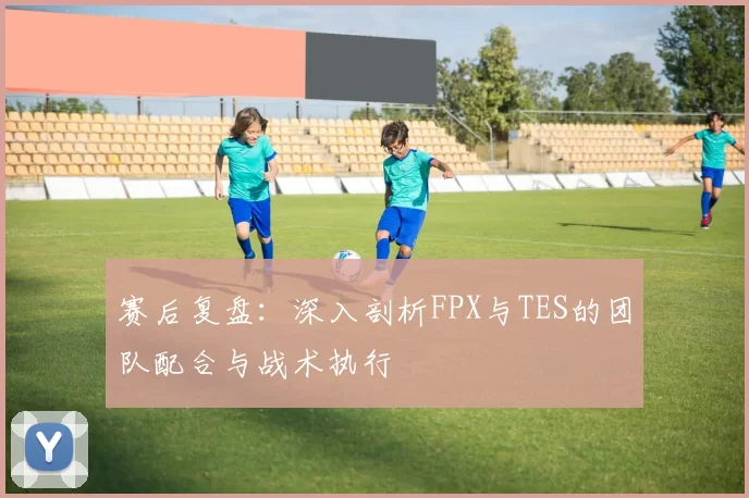 赛后复盘：深入剖析FPX与TES的团队配合与战术执行