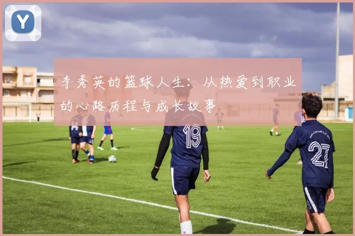李秀英的篮球人生：从热爱到职业的心路历程与成长故事
