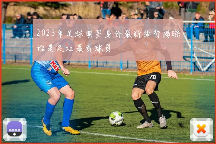 2023年足球明星身价最新排行揭晓谁是足坛最贵球员