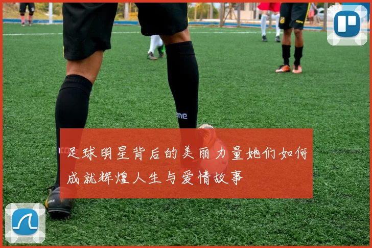 足球明星背后的美丽力量她们如何成就辉煌人生与爱情故事
