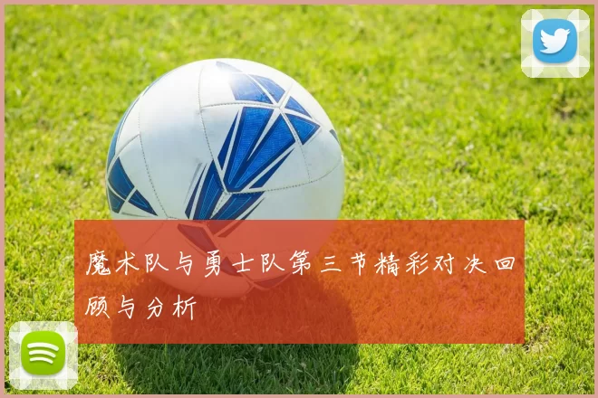 魔术队与勇士队第三节精彩对决回顾与分析