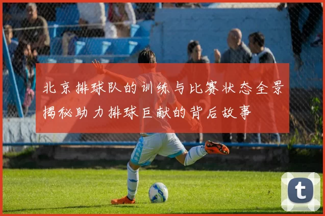 北京排球队的训练与比赛状态全景揭秘助力排球巨献的背后故事