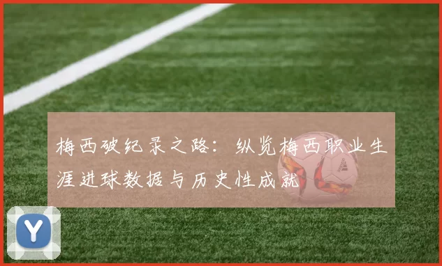 梅西破纪录之路：纵览梅西职业生涯进球数据与历史性成就