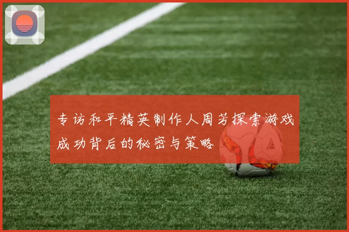 专访和平精英制作人周芳探索游戏成功背后的秘密与策略