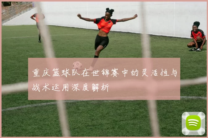 重庆篮球队在世锦赛中的灵活性与战术运用深度解析